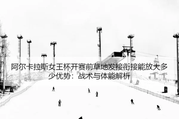 阿尔卡拉斯女王杯开赛前草地发接衔接能放大多少优势：战术与体能解析