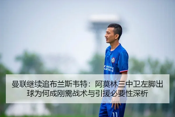 曼联继续追布兰斯韦特：阿莫林三中卫左脚出球为何成刚需战术与引援必要性深析