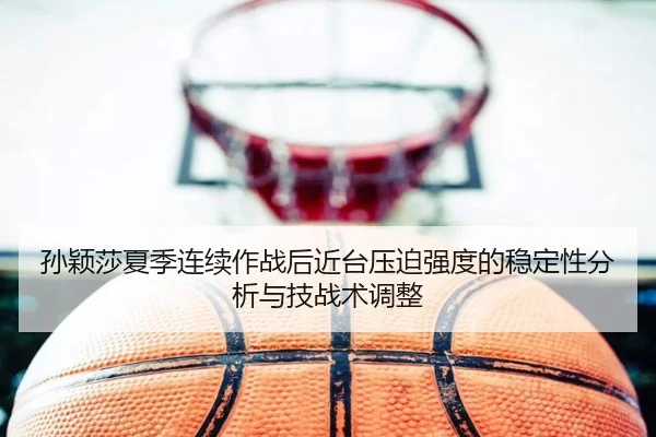 孙颖莎夏季连续作战后近台压迫强度的稳定性分析与技战术调整